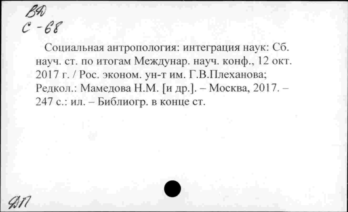 ﻿ж
с-ec
Социальная антропология: интеграция наук: Сб. науч. ст. по итогам Междунар. науч, конф., 12 окт. 2017 г. / Рос. эконом, ун-т им. Г.В.Плеханова;
Редкол.: Мамедова Н.М. [и др.]. - Москва, 2017.-247 с.: ил. - Библиогр. в конце ст.
Ж